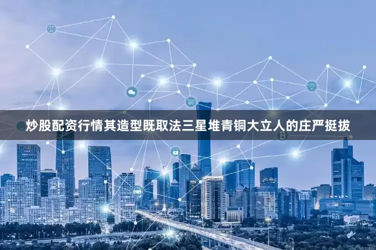 炒股配资行情其造型既取法三星堆青铜大立人的庄严挺拔