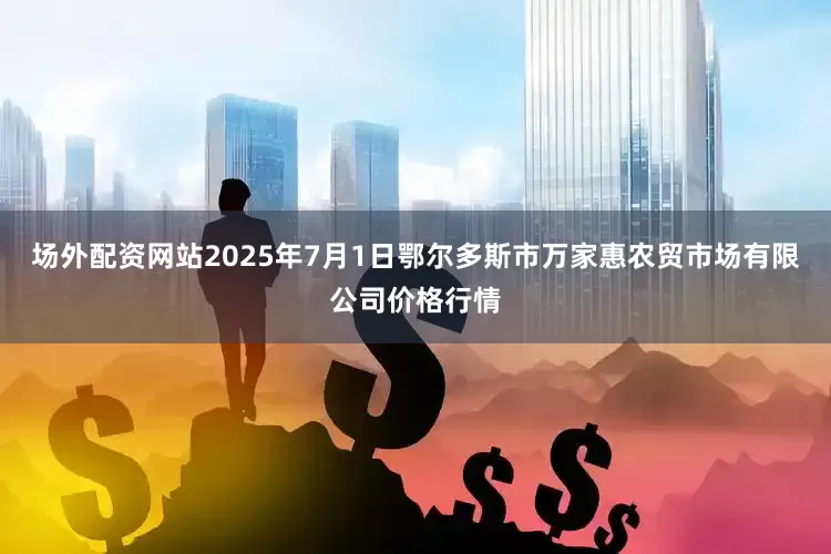 场外配资网站2025年7月1日鄂尔多斯市万家惠农贸市场有限公司价格行情
