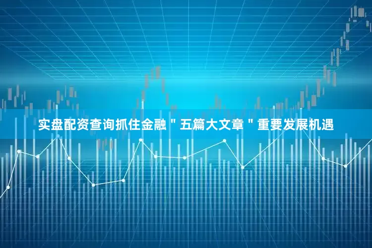 实盘配资查询抓住金融＂五篇大文章＂重要发展机遇