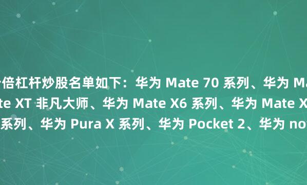 十倍杠杆炒股名单如下：华为 Mate 70 系列、华为 Mate 60 系列、华为 Mate XT 非凡大师、华为 Mate X6 系列、华为 Mate X5 系列华为 Pura 70 系列、华为 Pura X 系列、华为 Pocket 2、华为 nova 14系列、华为 nova 13 系列、华为 nova 12 系列华为 MatePad Pro 13.2 英寸系列、华为 MatePad Pro