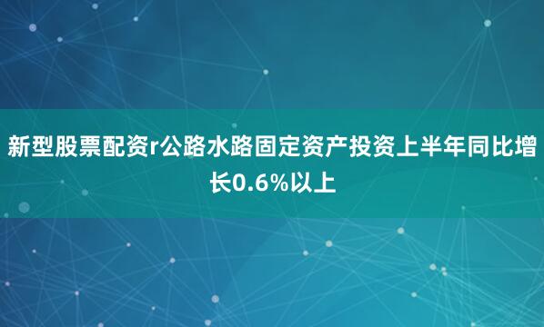 新型股票配资r公路水路固定资产投资上半年同比增长0.6%以上