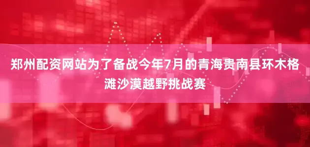 郑州配资网站为了备战今年7月的青海贵南县环木格滩沙漠越野挑战赛