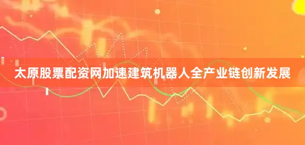 太原股票配资网加速建筑机器人全产业链创新发展