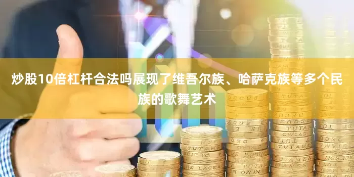 炒股10倍杠杆合法吗展现了维吾尔族、哈萨克族等多个民族的歌舞艺术