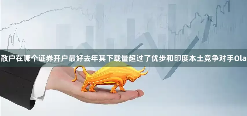 散户在哪个证券开户最好去年其下载量超过了优步和印度本土竞争对手Ola