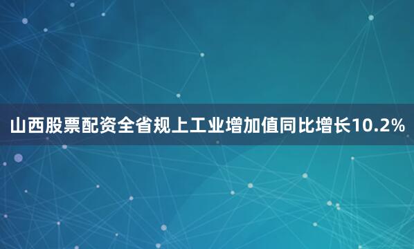 山西股票配资全省规上工业增加值同比增长10.2%