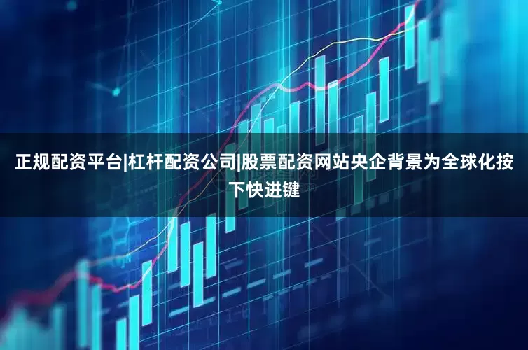 正规配资平台|杠杆配资公司|股票配资网站央企背景为全球化按下快进键